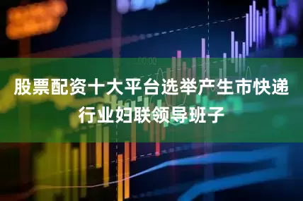 股票配资十大平台选举产生市快递行业妇联领导班子