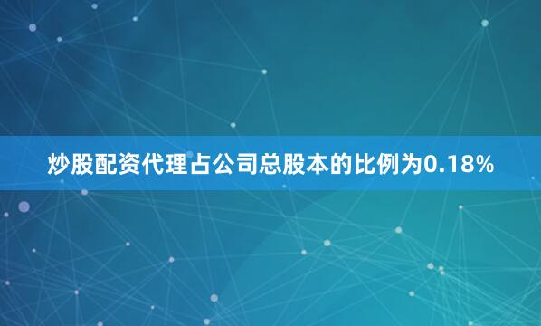 炒股配资代理占公司总股本的比例为0.18%