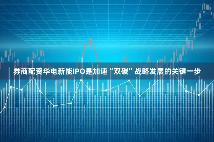 券商配资华电新能IPO是加速“双碳”战略发展的关键一步