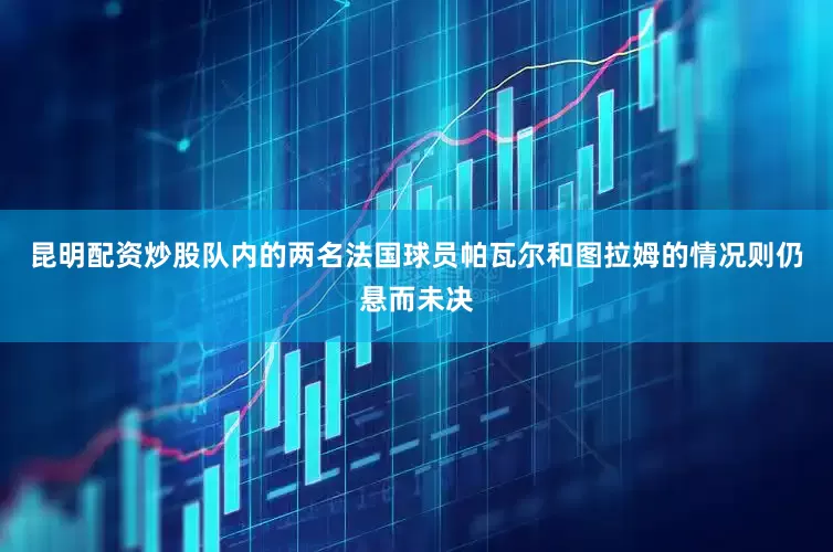 昆明配资炒股队内的两名法国球员帕瓦尔和图拉姆的情况则仍悬而未决