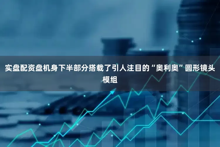 实盘配资盘机身下半部分搭载了引人注目的“奥利奥”圆形镜头模组
