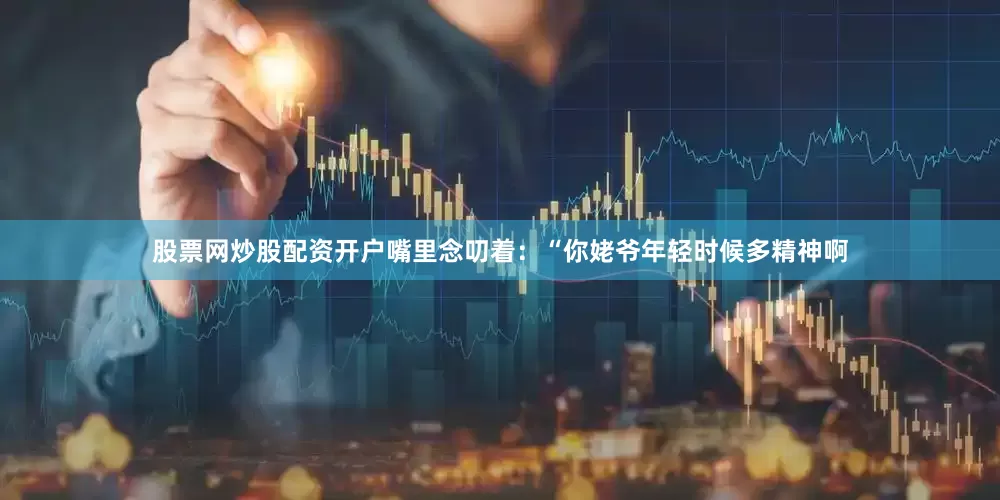 股票网炒股配资开户嘴里念叨着：“你姥爷年轻时候多精神啊