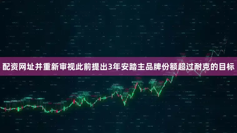 配资网址并重新审视此前提出3年安踏主品牌份额超过耐克的目标