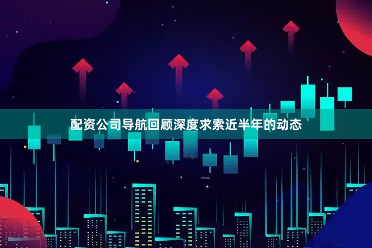 配资公司导航回顾深度求索近半年的动态