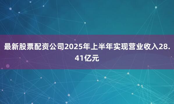 最新股票配资公司2025年上半年实现营业收入28.41亿元