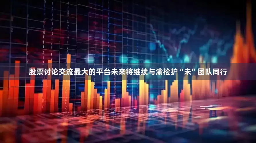 股票讨论交流最大的平台未来将继续与渝检护“未”团队同行