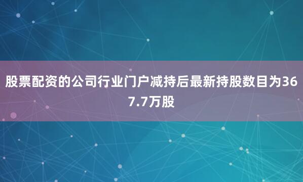 股票配资的公司行业门户减持后最新持股数目为367.7万股